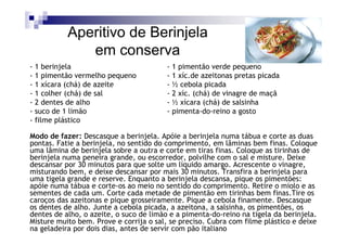 Aperitivo de Berinjela
              em conserva
- 1 berinjela                            - 1 pimentão verde pequeno
- 1 pimentão vermelho pequeno            - 1 xíc.de azeitonas pretas picada
- 1 xícara (chá) de azeite               - ½ cebola picada
- 1 colher (chá) de sal                  - 2 xíc. (chá) de vinagre de maçã
- 2 dentes de alho                       - ½ xícara (chá) de salsinha
- suco de 1 limão                        - pimenta-do-reino a gosto
- filme plástico

Modo de fazer: Descasque a berinjela. Apóie a berinjela numa tábua e corte as duas
pontas. Fatie a berinjela, no sentido do comprimento, em lâminas bem finas. Coloque
uma lâmina de berinjela sobre a outra e corte em tiras finas. Coloque as tirinhas de
berinjela numa peneira grande, ou escorredor, polvilhe com o sal e misture. Deixe
descansar por 30 minutos para que solte um líquido amargo. Acrescente o vinagre,
misturando bem, e deixe descansar por mais 30 minutos. Transfira a berinjela para
uma tigela grande e reserve. Enquanto a berinjela descansa, pique os pimentões:
apóie numa tábua e corte-os ao meio no sentido do comprimento. Retire o miolo e as
sementes de cada um. Corte cada metade de pimentão em tirinhas bem finas.Tire os
caroços das azeitonas e pique grosseiramente. Pique a cebola finamente. Descasque
os dentes de alho. Junte a cebola picada, a azeitona, a salsinha, os pimentões, os
dentes de alho, o azeite, o suco de limão e a pimenta-do-reino na tigela da berinjela.
Misture muito bem. Prove e corrija o sal, se preciso. Cubra com filme plástico e deixe
na geladeira por dois dias, antes de servir com pão italiano
 