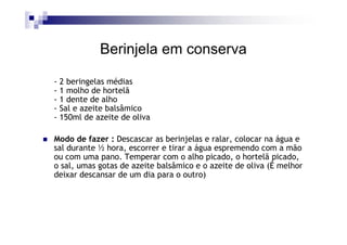 Berinjela em conserva

- 2 beringelas médias
- 1 molho de hortelã
- 1 dente de alho
- Sal e azeite balsâmico
- 150ml de azeite de oliva

Modo de fazer : Descascar as berinjelas e ralar, colocar na água e
sal durante ½ hora, escorrer e tirar a água espremendo com a mão
ou com uma pano. Temperar com o alho picado, o hortelã picado,
o sal, umas gotas de azeite balsâmico e o azeite de oliva (É melhor
deixar descansar de um dia para o outro)
 