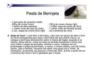 Pasta de Berinjela
- 1 berinjela de tamanho médio
- 200 g de ricota fresca               - 100 g de cream cheese light
- 1 dente de alho pequeno              - 1 colher sopa de azeite de oliva
- 1 colher (chá) de suco de limão      - 1 colher (chá) de hortelã picada
- 2 col. (sopa) de creme leite light   - sal e pimenta-do-reino

Modo de fazer : Lave bem a berinjela, unte com um pouco de óleo e leve
ao forno preaquecido para assar a berinjela até que esteja macia, ou
coloque a berinjela diretamente sobre a chama do fogão, assando-a na
chama. Deixe esfriar. Corte ao meio no sentido horizontal e retire com
uma colher a polpa da berinjela, elimine a casca. Coloque em um
processador a polpa da berinjela, a ricota, o cream cheese, suco de limão,
azeite, alho e hortelã. Processe até obter uma pasta lisa e firme. Se
necessário, acrescente aos poucos o creme de leite. Acerte o ponto de sal
e pimenta-do-reino e leve à geladeira por 4 horas.
 