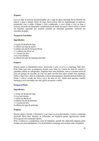 Preparo:

Leve ao fogo as ameixas desencaroçadas, em 1 copo de água, deixando ferver bastante até
reduzir a água à metade. Retire do fogo, deixe esfriar, bata no liqüidificador as ameixas,
juntamente com a calda. Coloque o leite condensado, o coco ralado e leve ao fogo a
mistura, mexendo até desprender completamente do fundo da panela. Deixe esfriar e enrole
em bolinhas, passando por confeito colorido ou chocolate granulado. Adicione em
caixinhas de papel.

Panquecas Enroladas

Ingredientes:

2 xícaras de farinha de trigo
2 colheres de sopa de açúcar
4 colheres de chá de fermento Royal
1 ½ colheres de chá de sal
1 ½ xícaras de leite
2 ovos bem batidos
6 colheres de sopa de manteiga derretida

Preparo:

Peneire juntos os ingredientes secos. Acrescente o leite, os ovos e a manteiga. Bata bem.
Pode fritar logo, mas as panquecas ficarão mais fofas se a massa for feita de véspera e
guardada coberta no refrigerador. Esquente bem uma frigideira; unte-a o mínimo possível
com um pedaço de toucinho ou com um garfo envolto num pano untado com manteiga.
Sobre o fogo lento, deite às colheradas a massa para panqueca. Quando abrirem bolhas nas
beiras e estiver corada em baixo vire-a de uma só vez. Ainda bem quentes, espalhe
manteiga e sirva enroladas com mel, geléia ou açúcar e canela.

Panquecas Reais

Ingredientes:

2 xícaras de farinha de trigo
2 ovos bem batidos
½ colher de chá de sal
3 colheres de chá de fermento
1 ¾ xícaras de leite
4 colheres de sopa de manteiga

Preparo:

Peneire juntos a farinha, o fermento e o sal. Junte os ovos bem batidos, o leite e a manteiga
derretida. Mexa bem. Despeje, às colheradas, em frigideira quente ligeiramente untada.
Sirva quente com manteiga e geléia.
Nota: Conhece-se a temperatura exata da frigideira, quando lhe salpicando algumas gotas
de água esta pula rapidamente. Use de preferência manteiga sem sal para untar a frigideira.

                                                                                          10
 