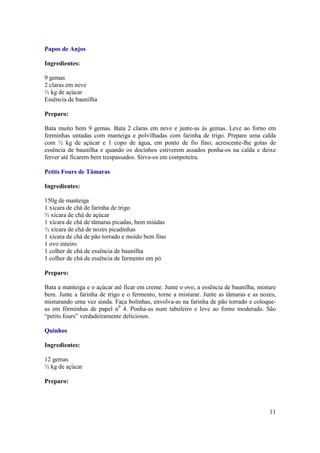 Papos de Anjos

Ingredientes:

9 gemas
2 claras em neve
½ kg de açúcar
Essência de baunilha

Preparo:

Bata muito bem 9 gemas. Bata 2 claras em neve e junte-as às gemas. Leve ao forno em
forminhas untadas com manteiga e polvilhadas com farinha de trigo. Prepare uma calda
com ½ kg de açúcar e 1 copo de água, em ponto de fio fino; acrescente-lhe gotas de
essência de baunilha e quando os docinhos estiverem assados ponha-os na calda e deixe
ferver até ficarem bem trespassados. Sirva-os em compoteira.

Petits Fours de Tâmaras

Ingredientes:

150g de manteiga
1 xícara de chá de farinha de trigo
½ xícara de chá de açúcar
1 xícara de chá de tâmaras picadas, bem miúdas
½ xícara de chá de nozes picadinhas
1 xícara de chá de pão torrado e moído bem fino
1 ovo inteiro
1 colher de chá de essência de baunilha
1 colher de chá de essência de fermento em pó

Preparo:

Bata a manteiga e o açúcar até ficar em creme. Junte o ovo, a essência de baunilha, misture
bem. Junte a farinha de trigo e o fermento, torne a misturar. Junte as tâmaras e as nozes,
misturando uma vez ainda. Faça bolinhas, envolva-as na farinha de pão torrado e coloque-
as em fôrminhas de papel n0 4. Ponha-as num tabuleiro e leve ao forno moderado. São
“petits fours” verdadeiramente deliciosos.

Quinhos

Ingredientes:

12 gemas
½ kg de açúcar

Preparo:



                                                                                        11
 