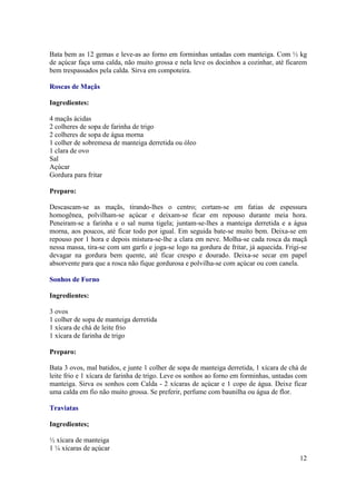 Bata bem as 12 gemas e leve-as ao forno em forminhas untadas com manteiga. Com ½ kg
de açúcar faça uma calda, não muito grossa e nela leve os docinhos a cozinhar, até ficarem
bem trespassados pela calda. Sirva em compoteira.

Roscas de Maçãs

Ingredientes:

4 maçãs ácidas
2 colheres de sopa de farinha de trigo
2 colheres de sopa de água morna
1 colher de sobremesa de manteiga derretida ou óleo
1 clara de ovo
Sal
Açúcar
Gordura para fritar

Preparo:

Descascam-se as maçãs, tirando-lhes o centro; cortam-se em fatias de espessura
homogênea, polvilham-se açúcar e deixam-se ficar em repouso durante meia hora.
Peneiram-se a farinha e o sal numa tigela; juntam-se-lhes a manteiga derretida e a água
morna, aos poucos, até ficar todo por igual. Em seguida bate-se muito bem. Deixa-se em
repouso por 1 hora e depois mistura-se-lhe a clara em neve. Molha-se cada rosca da maçã
nessa massa, tira-se com um garfo e joga-se logo na gordura de fritar, já aquecida. Frigi-se
devagar na gordura bem quente, até ficar crespo e dourado. Deixa-se secar em papel
absorvente para que a rosca não fique gordurosa e polvilha-se com açúcar ou com canela.

Sonhos de Forno

Ingredientes:

3 ovos
1 colher de sopa de manteiga derretida
1 xícara de chá de leite frio
1 xícara de farinha de trigo

Preparo:

Bata 3 ovos, mal batidos, e junte 1 colher de sopa de manteiga derretida, 1 xícara de chá de
leite frio e 1 xícara de farinha de trigo. Leve os sonhos ao forno em forminhas, untadas com
manteiga. Sirva os sonhos com Calda - 2 xícaras de açúcar e 1 copo de água. Deixe ficar
uma calda em fio não muito grossa. Se preferir, perfume com baunilha ou água de flor.

Traviatas

Ingredientes;

½ xícara de manteiga
1 ¼ xícaras de açúcar
                                                                                         12
 