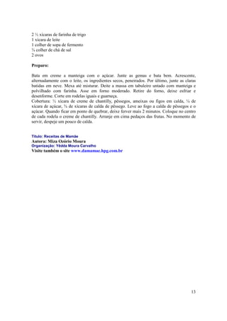 2 ½ xícaras de farinha de trigo
1 xícara de leite
1 colher de sopa de fermento
¾ colher de chá de sal
2 ovos

Preparo:

Bata em creme a manteiga com o açúcar. Junte as gemas e bata bem. Acrescente,
alternadamente com o leite, os ingredientes secos, peneirados. Por último, junte as claras
batidas em neve. Mexa até misturar. Deite a massa em tabuleiro untado com manteiga e
polvilhado com farinha. Asse em forno moderado. Retire do forno, deixe esfriar e
desenforme. Corte em rodelas iguais e guarneça.
Cobertura: ½ xícara de creme de chantilly, pêssegos, ameixas ou figos em calda, ¼ de
xícara de açúcar, ¾ de xícaras de calda de pêssego. Leve ao fogo a calda de pêssegos e o
açúcar. Quando ficar em ponto de quebrar, deixe ferver mais 2 minutos. Coloque no centro
de cada rodela o creme de chantilly. Arranje em cima pedaços das frutas. No momento de
servir, despeje um pouco de calda.


Título: Receitas de Mamãe
Autora: Miza Ozório Moura
Organização: Yêdda Moura Carvalho
Visite também o site www.damamae.hpg.com.br




                                                                                       13
 