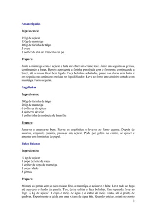 Amanteigados

Ingredientes:

150g de açúcar
150g de manteiga
400g de farinha de trigo
3 ovos
1 colher de chá de fermento em pó

Preparo:

Junte a manteiga com o açúcar e bata até obter um creme leve. Junte em seguida as gemas,
continuando a bater. Depois acrescente a farinha peneirada com o fermento, continuando a
bater, até a massa ficar bem ligada. Faça bolinhas achatadas, passe nas claras sem bater e
em seguida nas amêndoas moídas no liquidificador. Leve ao forno em tabuleiro untado com
manteiga. Forno regular.

Argolinhas

Ingredientes:

500g de farinha de trigo
280g de manteiga
6 colheres de açúcar
4 colheres de leite
1 colherinha de essência de baunilha

Preparo:

Junta-se e amassa-se bem. Faz-se as argolinhas e leva-se ao forno quente. Depois de
assadas, enquanto quentes, passa-se em açúcar. Pode por geléia no centro, se quiser e
arrumar em forminhas de papel.

Balas Baianas

Ingredientes:

½ kg de açúcar
1 copo de leite de vaca
1 colher de sopa de manteiga
1 coco ralado
5 gemas

Preparo:

Misture as gemas com o coco ralado fino, a manteiga, o açúcar e o leite. Leve tudo ao fogo
até aparecer o fundo da panela. Tire, deixe esfriar e faça bolinhas. Em separado, leve ao
fogo ½ kg de açúcar, 1 copo e meio de água e o caldo de meio limão, até o ponto de
quebrar. Experimente a calda em uma xícara de água fria. Quando estalar, estará no ponto
                                                                                         3
 