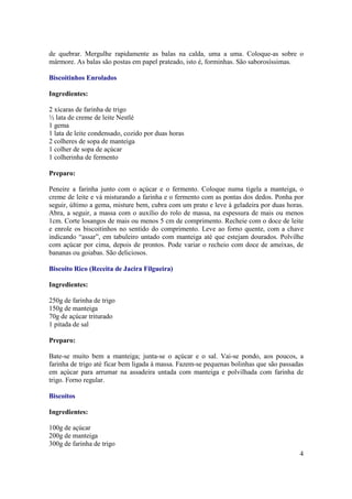 de quebrar. Mergulhe rapidamente as balas na calda, uma a uma. Coloque-as sobre o
mármore. As balas são postas em papel prateado, isto é, forminhas. São saborosíssimas.

Biscoitinhos Enrolados

Ingredientes:

2 xícaras de farinha de trigo
½ lata de creme de leite Nestlé
1 gema
1 lata de leite condensado, cozido por duas horas
2 colheres de sopa de manteiga
1 colher de sopa de açúcar
1 colherinha de fermento

Preparo:

Peneire a farinha junto com o açúcar e o fermento. Coloque numa tigela a manteiga, o
creme de leite e vá misturando a farinha e o fermento com as pontas dos dedos. Ponha por
seguir, último a gema, misture bem, cubra com um prato e leve à geladeira por duas horas.
Abra, a seguir, a massa com o auxílio do rolo de massa, na espessura de mais ou menos
1cm. Corte losangos de mais ou menos 5 cm de comprimento. Recheie com o doce de leite
e enrole os biscoitinhos no sentido do comprimento. Leve ao forno quente, com a chave
indicando “assar”, em tabuleiro untado com manteiga até que estejam dourados. Polvilhe
com açúcar por cima, depois de prontos. Pode variar o recheio com doce de ameixas, de
bananas ou goiabas. São deliciosos.

Biscoito Rico (Receita de Jacira Filgueira)

Ingredientes:

250g de farinha de trigo
150g de manteiga
70g de açúcar triturado
1 pitada de sal

Preparo:

Bate-se muito bem a manteiga; junta-se o açúcar e o sal. Vai-se pondo, aos poucos, a
farinha de trigo até ficar bem ligada à massa. Fazem-se pequenas bolinhas que são passadas
em açúcar para arrumar na assadeira untada com manteiga e polvilhada com farinha de
trigo. Forno regular.

Biscoitos

Ingredientes:

100g de açúcar
200g de manteiga
300g de farinha de trigo
                                                                                        4
 