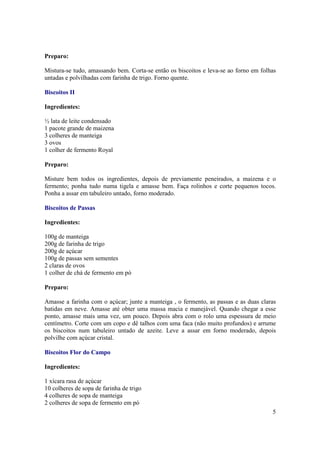 Preparo:

Mistura-se tudo, amassando bem. Corta-se então os biscoitos e leva-se ao forno em folhas
untadas e polvilhadas com farinha de trigo. Forno quente.

Biscoitos II

Ingredientes:

½ lata de leite condensado
1 pacote grande de maizena
3 colheres de manteiga
3 ovos
1 colher de fermento Royal

Preparo:

Misture bem todos os ingredientes, depois de previamente peneirados, a maizena e o
fermento; ponha tudo numa tigela e amasse bem. Faça rolinhos e corte pequenos tocos.
Ponha a assar em tabuleiro untado, forno moderado.

Biscoitos de Passas

Ingredientes:

100g de manteiga
200g de farinha de trigo
200g de açúcar
100g de passas sem sementes
2 claras de ovos
1 colher de chá de fermento em pó

Preparo:

Amasse a farinha com o açúcar; junte a manteiga , o fermento, as passas e as duas claras
batidas em neve. Amasse até obter uma massa macia e manejável. Quando chegar a esse
ponto, amasse mais uma vez, um pouco. Depois abra com o rolo uma espessura de meio
centímetro. Corte com um copo e dê talhos com uma faca (não muito profundos) e arrume
os biscoitos num tabuleiro untado de azeite. Leve a assar em forno moderado, depois
polvilhe com açúcar cristal.

Biscoitos Flor do Campo

Ingredientes:

1 xícara rasa de açúcar
10 colheres de sopa de farinha de trigo
4 colheres de sopa de manteiga
2 colheres de sopa de fermento em pó
                                                                                      5
 