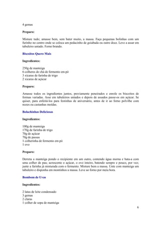 4 gemas

Preparo:

Misture tudo; amasse bem, sem bater muito, a massa. Faça pequenas bolinhas com um
furinho no centro onde se coloca um pedacinho de goiabada ou outro doce. Leve a assar em
tabuleiro untado. Forno brando.

Biscoitos Quero Mais

Ingredientes:

250g de manteiga
6 colheres de chá de fermento em pó
3 xícaras de farinha de trigo
2 xícaras de açúcar

Preparo:

Amasse todos os ingredientes juntos, previamente peneirados e enrole os biscoitos de
formas variadas. Asse em tabuleiros untados e depois de assados passe-os em açúcar. Se
quiser, para enfeitá-los para festinhas de aniversário, antes de ir ao forno polvilhe com
nozes ou castanhas moídas.

Bolachinhas Deliciosas

Ingredientes:

100g de manteiga
170g de farinha de trigo
70g de açúcar
70g de passas
1 colherinha de fermento em pó
1 ovo

Preparo:

Derreta a manteiga pondo o recipiente em um outro, contendo água morna e bata-a com
uma colher de pau; acrescente o açúcar, o ovo inteiro, batendo sempre e pouco, por vez;
junte a farinha já misturada com o fermento. Misture bem a massa. Unte com manteiga um
tabuleiro e disponha em montinhos a massa. Leve ao forno por meia hora.

Bombom de Uvas

Ingredientes:

2 latas de leite condensado
3 gemas
2 claras
1 colher de sopa de manteiga
                                                                                       6
 