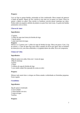 Preparo:

Leve ao fogo as gemas batidas, misturadas ao leite condensado. Mexa sempre até aparecer
o fundo da panela. Depois de frio, enrola-se com uma uva ou passa, no centro. Passe no
açúcar e depois no glacê. Para enrolar os bombons convém passar manteiga nas mãos.
Ponha então um pequeno cabinho da própria uva para ficar mais exata. As gema são batidas
juntamente com as claras.

Chuvas de Amor

Ingredientes:

12 gemas
1 colher de sopa (mal cheia) de farinha de trigo
½ kg de açúcar
1 copo (mal cheio) de água
Preparo:
Misture as 12 gemas com 1 colher de sopa de farinha de trigo. Mexa um pouco. Com ½ kg
de açúcar e 1 copo de água faça uma calda e quando ela ferver por igual, faça os bolinhos
de massa de ovos, com uma colherinha e vá jogando dentro da calda. Sirva em compoteira.

Ciúmes de Velho

Ingredientes:

400g de açúcar em calda, feita com 1 xícara de água
100g de manteiga
5 gemas
3 claras
2 colheres de sopa de farinha de trigo
1 coco médio ralado fino (passado de costas no ralo)

Preparo:

Misture tudo muito bem e coloque em fôrma untada e enfarinhada ou forminhas pequenas.
Forno regular.

Cocadinhas

Ingredientes:

2kg de açúcar cristalizado
3 cocos ralados
2 claras batidas em neve
2 copos de água
Vanilina

Preparo:

                                                                                       7
 