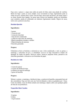 Faça com o açúcar e a água uma calda em ponto de bala; junte uma pitada de vanilina.
Retire do fogo e junte os cocos ralados. Leve novamente ao fogo, ligeiramente junte as
claras em neve, misture bem e retire. Fora do fogo, mexa mais um pouco, até tomar corpo e
as claras ficarem bem ligadas. Se quiser para colocar em bandejas, ponha em forminhas,
caso contrário, ponha às colheradas em mármore ligeiramente untado. Depois de secas,
retire com a ponta de uma faca.

Docinho Querido

Ingredientes:

3 gemas
1 xícara de mel
1 xícara de chocolate
1 lata de leite condensado
1 colher de sopa cheia de manteiga
100g de amendoins torrados e moídos
150g de bolachas de maizena
Chocolate granulado

Preparo:

Esfarelam-se bem as bolachas e misturam-se com o leite condensado, o mel, as gemas, a
manteiga, o chocolate em pó e o amendoim. Leva-se ao fogo mexendo-se sempre até
despegar do fundo da panela. Deixa-se esfriar, fazem-se pequenas bolas, passam-se em
chocolate granulado e colocam-se em forminhas de papel.

Docinhos de Alah

Ingredientes:

1 xícara de açúcar
3 xícaras de farinha de trigo
6 colheres de sopa de manteiga
2 gotas de baunilha

Preparo:

Misture o açúcar, a manteiga, a farinha de trigo, a essência de baunilha, amassando bem até
dar consistência. Faça um rolo com uns 5cm de diâmetro e deixe na geladeira por 1 hora.
Corte em rodelas. Asse em fôrma untada com manteiga e depois cubra com qualquer geléia
de fruta de sua preferência.

Esquecidos Bem Casados

Ingredientes:

12 gemas
6 claras
½ kg de açúcar
                                                                                         8
 