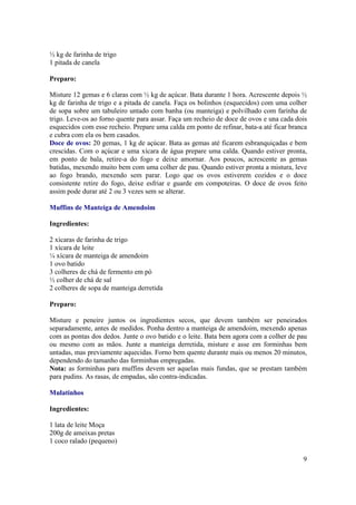 ½ kg de farinha de trigo
1 pitada de canela

Preparo:

Misture 12 gemas e 6 claras com ½ kg de açúcar. Bata durante 1 hora. Acrescente depois ½
kg de farinha de trigo e a pitada de canela. Faça os bolinhos (esquecidos) com uma colher
de sopa sobre um tabuleiro untado com banha (ou manteiga) e polvilhado com farinha de
trigo. Leve-os ao forno quente para assar. Faça um recheio de doce de ovos e una cada dois
esquecidos com esse recheio. Prepare uma calda em ponto de refinar, bata-a até ficar branca
e cubra com ela os bem casados.
Doce de ovos: 20 gemas, 1 kg de açúcar. Bata as gemas até ficarem esbranquiçadas e bem
crescidas. Com o açúcar e uma xícara de água prepare uma calda. Quando estiver pronta,
em ponto de bala, retire-a do fogo e deixe amornar. Aos poucos, acrescente as gemas
batidas, mexendo muito bem com uma colher de pau. Quando estiver pronta a mistura, leve
ao fogo brando, mexendo sem parar. Logo que os ovos estiverem cozidos e o doce
consistente retire do fogo, deixe esfriar e guarde em compoteiras. O doce de ovos feito
assim pode durar até 2 ou 3 vezes sem se alterar.

Muffins de Manteiga de Amendoim

Ingredientes:

2 xícaras de farinha de trigo
1 xícara de leite
¼ xícara de manteiga de amendoim
1 ovo batido
3 colheres de chá de fermento em pó
½ colher de chá de sal
2 colheres de sopa de manteiga derretida

Preparo:

Misture e peneire juntos os ingredientes secos, que devem também ser peneirados
separadamente, antes de medidos. Ponha dentro a manteiga de amendoim, mexendo apenas
com as pontas dos dedos. Junte o ovo batido e o leite. Bata bem agora com a colher de pau
ou mesmo com as mãos. Junte a manteiga derretida, misture e asse em forminhas bem
untadas, mas previamente aquecidas. Forno bem quente durante mais ou menos 20 minutos,
dependendo do tamanho das forminhas empregadas.
Nota: as forminhas para muffins devem ser aquelas mais fundas, que se prestam também
para pudins. As rasas, de empadas, são contra-indicadas.

Mulatinhos

Ingredientes:

1 lata de leite Moça
200g de ameixas pretas
1 coco ralado (pequeno)

                                                                                         9
 