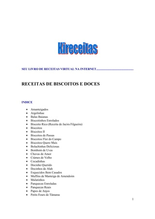 SEU LIVRO DE RECEITAS VIRTUAL NA INTERNET.................................................




RECEITAS DE BISCOITOS E DOCES


INDICE

   •   Amanteigados
   •   Argolinhas
   •   Balas Baianas
   •   Biscoitinhos Enrolados
   •   Biscoito Rico (Receita de Jacira Filgueira)
   •   Biscoitos
   •   Biscoitos II
   •   Biscoitos de Passas
   •   Biscoitos Flor do Campo
   •   Biscoitos Quero Mais
   •   Bolachinhas Deliciosas
   •   Bombom de Uvas
   •   Chuvas de Amor
   •   Ciúmes de Velho
   •   Cocadinhas
   •   Docinho Querido
   •   Docinhos de Alah
   •   Esquecidos Bem Casados
   •   Muffins de Manteiga de Amendoim
   •   Mulatinhos
   •   Panquecas Enroladas
   •   Panquecas Reais
   •   Papos de Anjos
   •   Petits Fours de Tâmaras
                                                                                        1
 