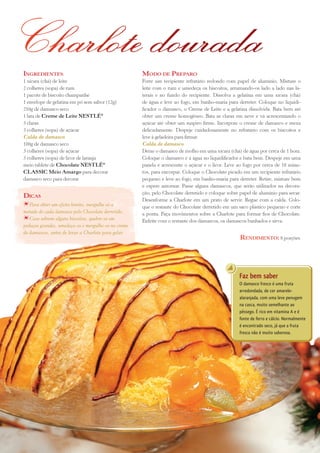 Charlote dourada
ingreDientes:                                        MoDo De PreParo
1 xícara (chá) de leite                              Forre um recipiente refratário redondo com papel de alumínio. Misture o
2 colheres (sopa) de rum                             leite com o rum e umedeça os biscoitos, arrumando-os lado a lado nas la-
1 pacote de biscoito champanhe                       terais e no fundo do recipiente. Dissolva a gelatina em uma xícara (chá)
1 envelope de gelatina em pó sem sabor (12g)         de água e leve ao fogo, em banho-maria para derreter. Coloque no liquidi-
250g de damasco seco                                 ficador o damasco, o Creme de Leite e a gelatina dissolvida. Bata bem até
1 lata de Creme de Leite NESTLÉ®                     obter um creme homogêneo. Bata as claras em neve e vá acrescentando o
3 claras                                             açúcar até obter um suspiro firme. Incorpore o creme de damasco e mexa
3 colheres (sopa) de açúcar                          delicadamente. Despeje cuidadosamente no refratário com os biscoitos e
Calda de damasco                                     leve à geladeira para firmar.
100g de damasco seco                                 Calda de damasco
3 colheres (sopa) de açúcar                          Deixe o damasco de molho em uma xícara (chá) de água por cerca de 1 hora.
3 colheres (sopa) de licor de laranja                Coloque o damasco e a água no liquidificador e bata bem. Despeje em uma
meio tablete de Chocolate NESTLÉ®                    panela e acrescente o açúcar e o licor. Leve ao fogo por cerca de 10 minu-
CLASSIC Meio Amargo para decorar                     tos, para encorpar. Coloque o Chocolate picado em um recipiente refratário
damasco seco para decorar                            pequeno e leve ao fogo, em banho-maria para derreter. Retire, misture bem
                                                     e espere amornar. Passe alguns damascos, que serão utilizados na decora-
                                                     ção, pelo Chocolate derretido e coloque sobre papel de alumínio para secar.
Dicas
                                                     Desenforme a Charlote em um prato de servir. Regue com a calda. Colo-
   Para obter um efeito bonito, mergulhe só a        que o restante do Chocolate derretido em um saco plástico pequeno e corte
metade de cada damasco pelo Chocolate derretido.     a ponta. Faça movimentos sobre a Charlote para formar fios de Chocolate.
   Caso sobrem alguns biscoitos, quebre-os em        Enfeite com o restante dos damascos, os damascos banhados e sirva.
pedaços grandes, umedeça-os e mergulhe-os no creme
de damascos, antes de levar a Charlote para gelar.
                                                                                                   renDiMento: 8 porções




                                                                                                   Faz bem saber
                                                                                                   O damasco fresco é uma fruta
                                                                                                   arredondada, de cor amarelo-
                                                                                                   alaranjada, com uma leve penugem
                                                                                                   na casca, muito semelhante ao
                                                                                                   pêssego. É rico em vitamina A e é
                                                                                                   fonte de ferro e cálcio. Normalmente
                                                                                                   é encontrado seco, já que a fruta
                                                                                                   fresca não é muito saborosa.




                                                            11
 