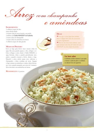 Arroz com champanhe
ingreDientes
2 colheres (sopa) de óleo
                                                        e amêndoas
meia cebola ralada
3 xícaras (chá) de arroz lavado e escorrido                 Dicas
3 tabletes de Caldo MAGGI® de Galinha
                                                               Para que o arroz fique bem soltinho,
1 xícara (chá) de champanhe
                                                            deixe-o refogar bem antes de acrescentar
1 xícara (chá) de amêndoas em lascas
                                                            os outros ingredientes.
3 colheres (sopa) de salsa picada
                                                               Para ter um arroz mais cremoso, você
                                                            pode misturar uma lata de Creme de Leite
MoDo De PreParo                                             NESTLÉ® ao arroz depois de pronto.
Leve ao fogo para ferver cinco xícaras (chá) de
água. Em uma panela aqueça o óleo, refogue a ce-
bola e refogue o arroz. Junte o Caldo MAGGI e a
água fervente, deixe a panela parcialmente tam-
pada e, quando começar a ferver, abaixe o fogo.                         Faz bem saber
Quando o arroz estiver quase seco, adicione o                           A amêndoa contém vitamina E, que ajuda
champanhe e deixe cozinhar até secar. Apague                            a manter a saúde da pele e a combater
o fogo, misture as amêndoas e a salsa e deixe descan-                   os radicais livres do organismo.
sar, com a panela tampada, por cerca de 5 minutos.
Sirva decorado com amêndoas em lascas.

renDiMento: 12 porções




                                                        7
 