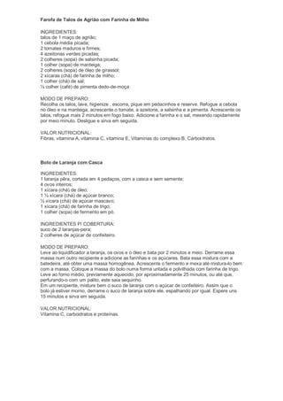 Farofa de Talos de Agrião com Farinha de Milho

INGREDIENTES:
talos de 1 maço de agrião;
1 cebola média picada;
2 tomates maduros e firmes;
4 azeitonas verdes picadas;
2 colheres (sopa) de salsinha picada;
1 colher (sopa) de manteiga;
2 colheres (sopa) de óleo de girassol;
2 xícaras (chá) de farinha de milho;
1 colher (chá) de sal;
½ colher (café) de pimenta dedo-de-moça

MODO DE PREPARO:
Recolha os talos, lave, higienize , escorra, pique em pedacinhos e reserve. Refogue a cebola
no óleo e na manteiga, acrescente o tomate, a azeitona, a salsinha e a pimenta. Acrescente os
talos, refogue mais 2 minutos em fogo baixo. Adicione a farinha e o sal, mexendo rapidamente
por meio minuto. Desligue e sirva em seguida.

VALOR NUTRICIONAL:
Fibras, vitamina A, vitamina C, vitamina E, Vitaminas do complexo B, Carboidratos.




Bolo de Laranja com Casca

INGREDIENTES:
1 laranja pêra, cortada em 4 pedaços, com a casca e sem semente;
4 ovos inteiros;
1 xícara (chá) de óleo;
1 ½ xícara (chá) de açúcar branco;
½ xícara (chá) de açúcar mascavo;
1 xícara (chá) de farinha de trigo;
1 colher (sopa) de fermento em pó.

INGREDIENTES P/ COBERTURA:
suco de 2 laranjas-pera;
2 colheres de açúcar de confeiteiro.

MODO DE PREPARO:
Leve ao liquidificador a laranja, os ovos e o óleo e bata por 2 minutos e meio. Derrame essa
massa num outro recipiente e adicione as farinhas e os açúcares. Bata essa mistura com a
batedeira, até obter uma massa homogênea. Acrescente o fermento e mexa até mistura-lo bem
com a massa. Coloque a massa do bolo numa forma untada e polvilhada com farinha de trigo.
Leve ao forno médio, previamente aquecido, por aproximadamente 25 minutos, ou até que,
perfurando-o com um palito, este saia sequinho.
Em um recipiente, misture bem o suco de laranja com o açúcar de confeiteiro. Assim que o
bolo já estiver morno, derrame o suco de laranja sobre ele, espalhando por igual. Espere uns
15 minutos e sirva em seguida.

VALOR NUTRICIONAL:
Vitamina C, carboidratos e proteínas.
 