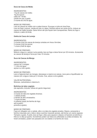Doce de Casca de Melão

INGREDIENTES:
1 kg de cascas de melão;
1kg de açúcar ;
caldo de 1 limão;
canela em pau a gosto;
2 xícaras de chá de água.

MODO DE PREPARO:
Lave as cascas do melão com a polpa branca. Enxugue e corte em tiras finas.
Leve ao fogo o açúcar, canela em pau e a água. Quando estiver em ponto de fio, misture as
cascas de melão picadas. Deixe ferver até que fiquem bem transparentes. Retire do fogo e
misture o caldo do limão.

Geléia de Casca de Laranja

INGREDIENTES:
2 xícaras (chá) de cascas de laranja cortadas em tiras e fervidas;
2 xícaras (chá) de açúcar;
1 xícara (chá0 de água.

MODO DE PREPARO:
Misture a água e o açúcar numa panela, leve ao fogo e deixe ferver por 20 minutos. Acrescente
as cascas de laranja e ferva por mais 10 minutos.

Suco de Cascas de Manga

INGREDIENTES:
cascas de 5 mangas;
1 ½ litro de água;
açúcar ou mel a gosto;

MODO DE PREPARO:
Lave e higienize bem as mangas, descasque e reserve as cascas. Leve para o liquidificador as
cascas com a água e bata por 2 minutos. Coe, adoce e sirva gelado.

VALOR NUTRICIONAL:
Minerais, carboidratos e vitamina A.

Bolinhos de talos vegetais
(de espinafre, brócolis, folhas em geral e legumes)

INGREDIENTES:
3 xícaras de talos de vegetais diversos;
1 cebola picada;
2 dentes de alho amassados;
1 xícara de leite;
4 colheres (sopa) de farinha de trigo;
sal (a gosto);
pimenta (a gosto).

MODO DE PREPARO:
Faça um refogado com a cebola, alho e os talos de vegetais picados. Depois, acrescente a
farinha misturada com o leite e deixe cozinhar mexendo sempre, até formar um creme espesso.
Tempera a gosto. À parte, leve ao fogo o óleo para aquecer e depois vá fazendo os bolinhos e
frite-os no óleo já quente. Os bolinhos podem ser feitos às colheradas ou então enrolados. Se
forem enrolados, podem ser passados em ovo batido e na farinha de rosca
 