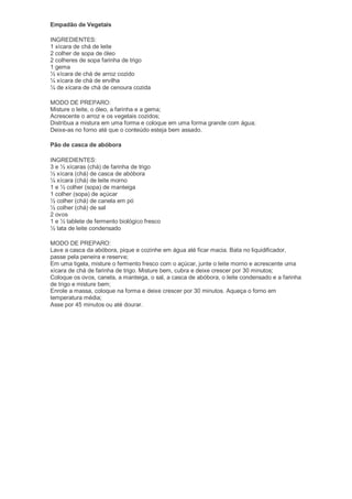 Empadão de Vegetais

INGREDIENTES:
1 xícara de chá de leite
2 colher de sopa de óleo
2 colheres de sopa farinha de trigo
1 gema
½ xícara de chá de arroz cozido
¼ xícara de chá de ervilha
¼ de xícara de chá de cenoura cozida

MODO DE PREPARO:
Misture o leite, o óleo, a farinha e a gema;
Acrescente o arroz e os vegetais cozidos;
Distribua a mistura em uma forma e coloque em uma forma grande com água;
Deixe-as no forno até que o conteúdo esteja bem assado.

Pão de casca de abóbora

INGREDIENTES:
3 e ½ xícaras (chá) de farinha de trigo
½ xícara (chá) de casca de abóbora
¼ xícara (chá) de leite morno
1 e ½ colher (sopa) de manteiga
1 colher (sopa) de açúcar
½ colher (chá) de canela em pó
½ colher (chá) de sal
2 ovos
1 e ½ tablete de fermento biológico fresco
½ lata de leite condensado

MODO DE PREPARO:
Lave a casca da abóbora, pique e cozinhe em água até ficar macia. Bata no liquidificador,
passe pela peneira e reserve;
Em uma tigela, misture o fermento fresco com o açúcar, junte o leite morno e acrescente uma
xícara de chá de farinha de trigo. Misture bem, cubra e deixe crescer por 30 minutos;
Coloque os ovos, canela, a manteiga, o sal, a casca de abóbora, o leite condensado e a farinha
de trigo e misture bem;
Enrole a massa, coloque na forma e deixe crescer por 30 minutos. Aqueça o forno em
temperatura média;
Asse por 45 minutos ou até dourar.
 