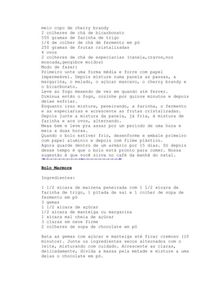 meio copo de cherry brandy
2 colheres de chá de bicarbonato
550 gramas de farinha de trigo
1/4 de colher de chá de fermento em pó
250 gramas de frutas cristalizadas
4 ovos
2 colheres de chá de especiarias (canela,cravos,noz
moscada,gengibre moídos)
Modo de fazer:
Primeiro unte uma forma média e forre com papel
impermeável. Depois misture numa panela as passas, a
margarina, o melado, o açúcar mascavo, o cherry brandy e
o bicarbonato.
Leve ao fogo mexendo de vez em quando até ferver.
Diminua então o fogo, cozinhe por quinze minutos e depois
deixe esfriar.
Enquanto isso misture, peneirando, a farinha, o fermento
e as especiarias e acrescente as frutas cristalizadas.
Depois junte a mistura da panela, já fria, à mistura de
farinha e aos ovos, alternando.
Mexa bem e leve pra assar por um período de uma hora e
meia a duas horas.
Quando o bolo estiver frio, desenforme e embale primeiro
com papel alumínio e depois com filme plástico.
Agora guarde dentro de um armário por 15 dias. Só depois
desse tempo é que o bolo está pronto para comer. Nossa
sugestão é que você sirva no café da manhã do natal.

Bolo Marmore

Ingredientes:

1 1/2 xícara de maizena peneirada com 1 1/2 xícara de
farinha de trigo, 1 pitada de sal e 1 colher de sopa de
fermento em pó
3 gemas
1 1/2 xícara de açúcar
1/2 xícara de manteiga ou margarina
1 xícara mal cheia de açúcar
3 claras em neve firme
2 colheres de sopa de chocolate em pó

Bata as gemas com açúcar e manteiga até ficar cremoso (10
minutos). Junte os ingredientes secos alternados com o
leite, misturando com cuidado. Acrescente as claras,
delicadamente, divida a massa pela metade e misture a uma
delas o chocolate em pó.
 