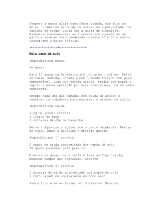 Despeje a massa clara numa fôrma grande, com furo no
meio, untada com manteiga ou margarina e polvilhada com
farinha de trigo. Cubra com a massa de chocolate.
Misture, ligeiramente, as 2 massas com a ponta de um
garfo e asse em forno moderado durante 25 a 30 minutos.
Desenforme e deixe esfriar.



Bolo papo de anjo

Ingredientes: massa

30 gemas

Bata 10 gemas na batedeira até dobrarem o volume. Deite
em fôrma redonda, untada e com o fundo forrado com papel
impermeável. Logo que esteja assada, retire com papel e
repita a mesma operação por mais duas vezes, com as gemas
restantes.

Ensope cada uma das camadas com calda de açúcar e
reserve, colocando-as para escorrer o excesso de calda.

Ingredientes: calda

2 kg de açúcar cristal
2 litros de água
2 colheres de chá de baunilha

Ferva a água com o açúcar até o ponto de pérola. Retire
do fogo, junte a baunilha e utilize quente.

Ingredientes: 1º recheio

2 copos de calda aproveitada dos papos de anjo
10 gemas passadas pela peneira

Misture as gemas com a calda e leve ao fogo brando,
mexendo sempre até engrossar. Reserve

Ingredientes: 2º recheio

2 xícaras de calda aproveitada dos papos de anjo
1 coco ralado ou equivalente em coco seco

Junte tudo e deixe ferver por 5 minutos. Reserve
 