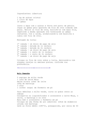 Ingredientes: cobertura

1 kg de açúcar cristal
1 litro de água
10 gemas

Junte a água com o açúcar e ferva até ponto de pérola.
Jogue as gemas pelo aparelho de fios de ovos rodando sem
parar. Retire os fios de ovos, borrife-os com água fria,
repetindo a mesma operação até terminarem as gemas
restantes. Coe a calda, aromatizando-a com baunilha e
cubra com fios de ovos.

Montagem da torta:

1ª   camada   -   um disco de papo de anjo
2ª   camada   -   metade do 1o recheio
3ª   camada   -   metade do 2o recheio
4ª   camada   -   um disco de papo de anjo
5ª   camada   -   o resto do 1o recheio
6ª   camada   -   o resto do 2o recheio
7ª   camada   -   um disco de papo de anjo

Coloque os fios de ovos sobre a torta, decorando-a com
algumas cerejas ou ameixas pretas, conforme sua
preferência.




Bolo Pamonha

5 espigas de milho verde
1 lata de Leite Moça
meixa xícara (chá) de leite
100g de manteiga
3 ovos
1 colher (sopa) de fermento em pó

Para debulhar o milho verde, corte os grãos rente ao
sabugo
Coloque-os no liquidificador e acrescente o Leite Moça, o
leite, a manteiga e os ovos
Bata bem e acrescente o fermento em pó
Coloque em uma fôrma de aro removível (24cm de diâmetro)
untada com manteiga
Leve ao forno médio (180ºC), preaquecido, por cerca de 40
 