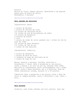 minutos
Retire do forno, espere amornar, desenforme e em seguida
passe para um prato de servir
Rendimento: 8 porções



Bolo supremo de chocolate

Ingredientes: massa

1 xícara de maizena
1 xícara de farinha de trigo
1/2 xícara de chocolate em pó
1/2 colher de chá de bicarbonato de sódio
1/2 xícara de margarina
2 xícaras de açúcar
2 ovos
1 xícara de creme de leite azedado com 1 colher de chá de
suco de limão
1/2 xícara de água fervente
1/2 colher de chá de sal
1 colher de chá baunilha

Ingredientes: cobertura

1   xícara de margarina
1   xícara de doce de leite
4   colheres de sopa de chocolate em pó
1   colher de sopa de rum

Massa: Peneire a maizena, farinha, chocolate e
bicarbonato 3 vezes. Bata a margarina e, aos poucos,
junte o açúcar e os ovos um por um, batendo como creme.
Adicione os ingredientes secos alternadamente com o creme
azedo. Junte a água fervente, sal e a baunilha. Asse em
fôrma refratária, untada, durante 25 a 30 minutos.

Cobertura: Bata a margarina e aos poucos junte o doce de
leite e, sempre batendo, junte o chocolate e rum. Cubra o
bolo.




Bolo Sorvete

Primeiro, numa forma redonda com furo central, faça uma
 