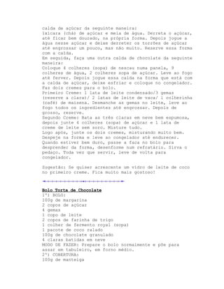 calda de açúcar da seguinte maneira:
1xícara (chá) de açúcar e meia de água. Derreta o açúcar,
até ficar bem dourado, na própria forma. Depois jogue a
água nesse açúcar e deixe derreter os torrões de açúcar
até engrossar um pouco, mas não muito. Reserve essa forma
com a calda.
Em seguida, faça uma outra calda de chocolate da seguinte
maneira:
Coloque 4 colheres (sopa) de nescau numa panela, 9
colheres de água, 2 colheres sopa de açúcar. Leve ao fogo
até ferver. Depois jogue essa calda na forma que está com
a calda de açúcar, deixe esfriar e coloque no congelador.
Faz dois cremes para o bolo.
Primeiro Creme: 1 lata de leite condensado/3 gemas
(reserve a clara)/ 2 latas de leite de vaca/ l colherinha
(café) de maisena. Desmanche as gemas no leite, leve ao
fogo todos os ingredientes até engrossar. Depois de
grosso, reserve.
Segundo Creme: Bata as três claras em neve bem espumosa,
depois junte 4 colheres (sopa) de açúcar e 1 lata de
creme de leite sem soro. Misture tudo.
Logo após, junte os dois cremes, misturando muito bem.
Despeje na forma e leve ao congelador até endurecer.
Quando estiver bem duro, passe a faca no bolo para
desprender da forma, desenforme num refratário. Sirva o
pedaço. Toda vez que servir, leve de volta para
congelador.

Sugestão: Se quiser acrescente um vidro de leite de coco
no primeiro creme. Fica muito mais gostoso!



Bolo Torta de Chocolate
1º) BOLO:
100g de margarina
2 copos de açúcar
4 gemas
1 copo de leite
2 copos de farinha de trigo
1 colher de fermento royal (sopa)
1 pacote de coco ralado
100g de chocolate granulado
4 claras batidas em neve
MODO DE FAZER: Prepare o bolo normalmente e põe para
assar em tabuleiro, em forno médio.
2º) COBERTURA:
100g de manteiga
 