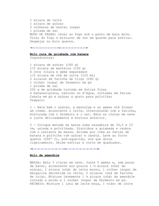 1 xícara de leite
1 xícara de açúcar
3 colheres de nescau (sopa)
1 pitada de sal
MODO DE FAZER: levar ao fogo até o ponto de bala mole.
Tirar do fogo e misturar de vez em quando para esfriar.
Despejar no bolo quente.



Bolo cuca de goiabada com banana
Ingredientes:

1 xícara de açúcar (180 g)
1/2 xícara de manteira (100 g)
4 ovos (clara e gema separadas)
1/2 xícara de chá de leite (120 ml)
2 xícaras de farinha de trigo (240 g)
1 colher (sopa) de fermento em pó
1 pitada de sal
200 g de goiabada cortada em fatias finas
4 bananas-prata, nanicas ou d'água, cortadas em fatias
Canela em pó e açúcar a gosto para polvilhar
Preparo:

1 - Bata bem o açúcar, a manteiga e as gemas até formar
um creme. Acrescente o leite, intercalando com a farinha,
misturada com o fermento e o sal. Bata as claras em neve
e junte delicadamente à mistura anterior.

2 - Coloque metade da massa numa assadeira de 34,5 x 23
cm, untada e polvilhada. Distribua a goiabada e cxubra
com o restante da massa. Arrume por cima as fatias de
banana e polvilhe com açúcar e canela. Leve ao forno
quente (200º C), pré-aquecido, até que doure
ligeiramente. Deixe esfriar e corte em quadrados.



Bolo de amendoim

MASSA: Bata 5 claras em neve. Junte 5 gemas e, sem parar
de bater, acrescente aos poucos 1 ½ xícara (chá) de
açúcar, 1 xícara (chá) de leite morno, 1 colher (sopa) de
margarina derretida no leite, 2 xícaras (chá de farinha
de trigo. Misture levemente 1 ½ xícara (chá) de amendoim
torrado e moído e 1 colher (sopa) de fermento em pó.
RECHEIO: Misture 1 lata de leite moça, 1 vidro de leite
 