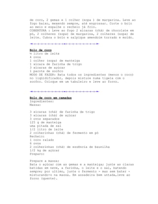 de coco, 2 gemas e 1 colher (sopa ) de margarina. Leve ao
fogo baixo, mexendo sempre, até engrossar. Corte o bolo
ao meio e espalhe o recheio já frio.
COBERTURA : Leve ao fogo 2 xícaras (chá) de chocolate em
pó, 2 colheres (sopa) de margarina, 2 colheres (sopa) de
leite. Cubra o bolo e salpique amendoim torrado e moído.



Bolo de coco
½ litro de leite
4 ovos
1 colher (sopa) de manteiga
1 xícara de farinha de trigo
3 xícaras de açúcar
1 pacote de socôco
MODO DE FAZER: Bata todos os ingredientes (menos o coco)
no liqüidificador, depois misture numa tigela com o
socôco. Coloque em um tabuleiro e leve ao forno.




Bolo de coco em camadas
Ingredientes:
Massa:

3 xícaras (chá) de farinha de trigo
3 xícaras (chá) de açúcar
3 ovos separados
125 g de manteiga
uma pitada de sal
1/2 litro de leite
2 colherinhas (chá) de fermento em pó
Recheio:
1 coco ralado
6 ovos
2 colherinhas (chá) de essência de baunilha
1/2 kg de açúcar
Preparo:

Prepare a massa:
Bata o açúcar com as gemas e a manteiga; junte as claras
batidas em neve, a farinha, o leite e o sal, batendo
sempre; por ultimo, junte o fermento - mas sem bater -
misturando-o na massa. Em assadeira bem untada,leve ao
forno (quente).
 