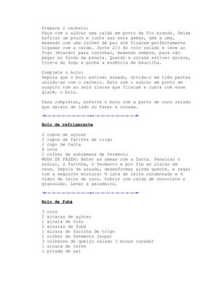 Prepare o recheio:
Faça com o açúcar uma calda em ponto de fio brando. Deixe
esfriar um pouco e junte aas seis gemas, uma a uma,
mexendo com uma colher de pau até ficarem perfeitamente
ligadas com a calda. Junte 2/3 do coco ralado e leve ao
fogo (brando) para cozinhar, mexendo sempre, para não
pegar no fundo da panela. Quando a cocada estiver grossa,
tire-a do fogo e ponha a essência de baunilha.

Complete o bolo:
Depois que o bolo estiver assado, divida-o em três partes
unindo-as com o recheio. Bata com o açúcar em ponto de
suspiro com as seis claras que ficaram e cubra com esse
glacê, o bolo.

Para completar, enfeite o bolo com a parte de coco ralado
que deixou de lado ao fazer a cocada.



Bolo de refrigerante

2 copos de açúcar
2 copos de farinha de trigo
1 copo de fanta
4 ovos
1 colher de sobremesa de fermento
MODO DE FAZER: Bater as gemas com a fanta. Peneirar o
açúcar, a farinha, o fermento e por fim as claras em
neve. Depois de assado, desenformar ainda quente, e regar
com a seguinte mistura: ½ lata de leite condensado e ½
vidro de leite de coco. Cobrir com calda de chocolate e
granulado. Levar à geladeira.



Bolo de fubá

3   ovos
2   xícaras de açúcar
1   xícara de óleo
2   xícaras de fubá
1   xícara de farinha de trigo
1   colher de fermento (sopa)
3   colheres de queijo ralado ( minas curado)
1   xícara de leite
1   pitada de sal
 