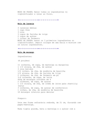MODO DE FAZER: Bater todos os ingredientes no
liqüidificador e levar ao forno.




Bolo de laranja

3 laranjas médias
1 copo óleo
3 ovos
3 copos de farinha de trigo
2 copos de açúcar
1 colher de fermento
MODO DE FAZER: bater os 3 primeiros ingredientes no
liqüidificador. Depois coloque em uma bacia e misture com
os outros ingredientes.



Bolo de morango

Ingredientes:

(8 porções)

11 colheres, de sopa, de manteiga ou margarina
1 1/2 xícara, de chá, de açúcar
3 ovos batidos
1/2 colher, de chá, de essência de baunilha
1/2 xícara, de chá, de farinha de trigo
2 colheres, de chá, de fermento em pó
3-4 colheres, de sopa, de leite
450g de morangos cortados em 4
2 colheres, de sopa, de açúcar
1 1/2 xícara, de chá, de creme de leite para chantilly
(nata)
3 colheres, de sopa, de açúcar de confeiteiro
1 colher, de chá, de essência de baunilha
10 morangos inteiros para decorar


Preparo:

Unte uma forma refratária redonda, de 21 cm, forrando com
papel-manteiga.

Numa tigela grande, bata a manteiga e o açúcar com a
 