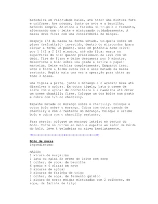 batedeira em velocidade baixa, até obter uma mistura fofa
e uniforme. Aos poucos, junte os ovos e a baunilha,
batendo sempre. Adicione a farinha de trigo e o fermento,
alternando com o leite e misturando cuidadosamente. A
massa deve ficar com uma consistência de mingau.

Despeje 1/3 da massa na forma untada. Colque-a sobre um
píres (refratário) invertido, dentro do microondas (para
elevar a forma um pouco). Asse em potência ALTA (100%)
por 1 1/2 a 2 1/2 minutos, até não ficar marca na
superfície do bolo quando pressionado de leve com um
dedo. Tire do forno e deixe descansar por 5 minutos.
Desenforme o bolo sobre uma grade e retire o papel-
manteiga. Deixe esfriar completamente. Enquanto isso,
unte e forre a forma outra vez e asse metade da massa
restante. Repita mais uma vez a operação para obter ao
todo 3 bolos.

uma tigela à parte, junte o morango e o açúcar; mexa até
dissolver o açúcar. Em outra tigela, bata o creme de
leite com o açúcar de confeiteiro e a baunilha até obter
um creme chantilly firme. Coloque um dos bolos num prato
e cubra com 1/3 do chantilly.

Espalhe metade do morango sobre o chantilly. Coloque o
outro bolo sobre o morango. Cubra com outra camada de
chantilly e com o restante do morango. Coloque o último
bolo e cubra com o chantilly restante.

Para servir: coloque um morango inteiro no centro do
bolo. Corte os outros ao meio e espalhe ao redor da borda
do bolo. Leve à geladeira ou sirva imediatamente.



Bolo de nozes
Ingredientes:

MASSA:
1 xícara de margarina
1 lata ou caixa de creme de leite sem soro
1 colher, de sopa, de baunilha
6 gemas e 6 claras em neve
3 xícaras de açúcar
3 xícaras de farinha de trigo
1 colher, de sopa, de fermento químico
1 xícara de nozes moídas misturadas com 2 colheres, de
sopa, de farinha de trigo
 