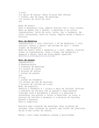 3 ovos
1/2 quilo de açúcar (duas xícaras bem cheias)
1 colher, das de sopa, de manteiga
1/2 xícara de leite de coco
sal

Modo de Fazer:
Rale a macaxeira crua, depois misture com o coco ralado.
Bata as gemas com o açúcar, a manteiga e os outros
ingredientes: leite de coco, leite, sal e fermento. Em
outro recipiente, bata as claras. Depois ponha a massa e
misture.

Bolo de Mandioca
Ingredientes: 2 ovos inteiros/ 1 Kl de mandioca/ 1 coco
natural/ açúcar a gosto/ uma pitada de sal/ 1 colher
(sopa) de margarina.
Modo de Fazer: Rale a mandioca e o coco. Depois, misture
todos os ingredientes. Unte a forma com margarina e
despeje a massa. Asse em forno médio aquecido.

Bolo de banana
Ingredientes:
8 bananas-prata
3 colheres de manteiga
1/2 xícara de leite
2 xícaras de açúcar
1 xícara de passas
sal
4 ovos
1 colher de fermento
1/2 xícara de chá de baunilha
2 xícaras de farinha de trigo
Modo de preparar:
Peneire o fermento e 1 xícara e meia de farinha. Misture
o restante da farinha com as passas e duas bananas
cortadas leve à batedeira o açúcar e a manteiga e
acrescente aos poucos o leite, a baunilha, os ovos, a
mistura de farinha e fermento e a mistura de farinha,
passas e bananas.
Para a cobertura

Misture duas colheres de manteiga, duas colheres de
farinha, duas colheres de açúcar, uma colher de chocolate
em pó e uma colher de canela.

Monte o bolo numa assadeira untada e polvilhada:
 