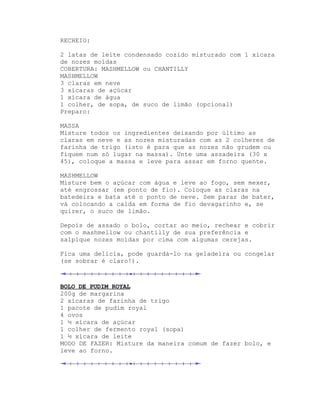 RECHEIO:

2 latas de leite condensado cozido misturado com 1 xícara
de nozes moídas
COBERTURA: MASHMELLOW ou CHANTILLY
MASHMELLOW
3 claras em neve
3 xícaras de açúcar
1 xícara de água
1 colher, de sopa, de suco de limão (opcional)
Preparo:

MASSA
Misture todos os ingredientes deixando por último as
claras em neve e as nozes misturadas com as 2 colheres de
farinha de trigo (isto é para que as nozes não grudem ou
fiquem num só lugar na massa). Unte uma assadeira (30 x
45), coloque a massa e leve para assar em forno quente.

MASHMELLOW
Misture bem o açúcar com água e leve ao fogo, sem mexer,
até engrossar (em ponto de fio). Coloque as claras na
batedeira e bata até o ponto de neve. Sem parar de bater,
vá colocando a calda em forma de fio devagarinho e, se
quizer, o suco de limão.

Depois de assado o bolo, cortar ao meio, rechear e cobrir
com o mashmellow ou chantilly de sua preferência e
salpique nozes moídas por cima com algumas cerejas.

Fica uma delícia, pode guardá-lo na geladeira ou congelar
(se sobrar é claro!).



BOLO DE PUDIM ROYAL
200g de margarina
2 xícaras de farinha de trigo
1 pacote de pudim royal
4 ovos
1 ½ xícara de açúcar
1 colher de fermento royal (sopa)
1 ½ xícara de leite
MODO DE FAZER: Misture da maneira comum de fazer bolo, e
leve ao forno.
 