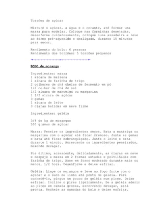 Torrões de açúcar

Misture o açúcar, a água e o corante, até formar uma
massa para modelar. Coloque nas forminhas desejadas,
desenforme cuidadosamente, coloque numa assadeira e leve
ao forno pré-aquecido e desligado, durante 15 minutos
para secar.

Rendimento do bolo: 6 pessoas
Rendimento dos torrões: 5 torrões pequenos



BOLO de morango

Ingredientes: massa
1 xícara de maizena
1 xícara de farinha de trigo
2 colheres de chá cheias de fermento em pó
1/2 colher de chá de sal
1/2 xícara de manteiga ou margarina
1 1/2 xícara de açúcar
3 gemas
1 xícara de leite
3 claras batidas em neve firme

Ingredientes: geléia

3/4 de kg de morangos
500 gramas de açúcar

Massa: Peneire os ingredientes secos. Bata a manteiga ou
margarina com o açúcar até ficar cremoso. Junte as gemas
e bata até ficar esbranquiçado. Junte o leite e bata
durante 1 minuto. Acrescente os ingredientes peneirados,
mexendo devagar.

Por último, acrescente, delicadamente, as claras em neve
e despeje a massa em 2 formas untadas e polvilhadas com
farinha de trigo. Asse em forno moderado durante mais ou
menos, 1/2 hora. Desenforme e deixe esfriar.

Geléia: Limpe os morangos e leve ao fogo forte com o
açúcar e o suco de limão até ponto de geléia. Para
conhecê-lo, pingue um pouco de geléia num pires. Deixe
esfriar. Incline o pires ligeiramente. Se a geléia aderir
ao pires em camada grossa, escorrendo devagar, está
pronta. Recheie as camadas do bolo e deixe esfriar.
 