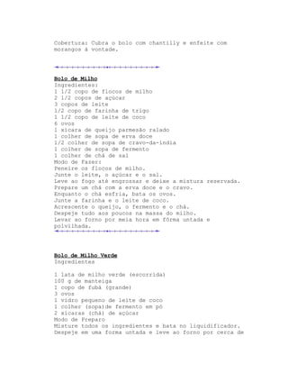 Cobertura: Cubra o bolo com chantilly e enfeite com
morangos à vontade.




Bolo de Milho
Ingredientes:
1 1/2 copo de flocos de milho
2 1/2 copos de açúcar
3 copos de leite
1/2 copo de farinha de trigo
1 1/2 copo de leite de coco
6 ovos
1 xícara de queijo parmesão ralado
1 colher de sopa de erva doce
1/2 colher de sopa de cravo-da-índia
1 colher de sopa de fermento
1 colher de chá de sal
Modo de Fazer:
Peneire os flocos de milho.
Junte o leite, o açúcar e o sal.
Leve ao fogo até engrossar e deixe a mistura reservada.
Prepare um chá com a erva doce e o cravo.
Enquanto o chá esfria, bata os ovos.
Junte a farinha e o leite de coco.
Acrescente o queijo, o fermento e o chá.
Despeje tudo aos poucos na massa do milho.
Levar ao forno por meia hora em fôrma untada e
polvilhada.




Bolo de Milho Verde
Ingredientes

1 lata de milho verde (escorrida)
100 g de manteiga
1 copo de fubá (grande)
3 ovos
1 vidro pequeno de leite de coco
1 colher (sopa)de fermento em pó
2 xícaras (chá) de açúcar
Modo de Preparo
Misture todos os ingredientes e bata no liquidificador.
Despeje em uma forma untada e leve ao forno por cerca de
 