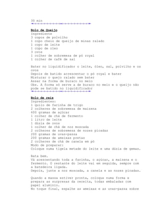 30 min

Bolo de Queijo
Ingrediente
3 copos de polvilho
1 copo cheio de queijo de minas ralado
1 copo de leite
1 copo de oleo
3 ovos
1 colher de sobremesa de pó royal
1 colher de café de sal

Bater no liquidificador o leite, óleo, sal, polvilho e os
ovos
Depois de batido acrescentar o pó royal e bater
Misturar o quejo ralado sem bater
Assar na forma de buraco no meio
Obs. A forma só serve a de buraco no meio e o queijo não
pode se batido no liquidificador

Bolo de reis
Ingredientes:
1 quilo de farinha de trigo
2 colheres de sobremesa de maizena
600 gramas de açúcar
1 colher de chá de fermento
1 litro de leite
1 dúzia de ovos
1 colher de chá de noz moscada
2 colheres de sobremesa de nozes picadas
200 gramas de uvas-passa
200 gramas de ameixas pretas
2 colheres de chá de canela em pó
Modo de preparar:
Coloque numa tigela metade do leite e uma dúzia de gemas.

Bata bem.
Vá acescentando toda a farinha, o açúcar, a maizena e o
fermento. O restante do leite vai em seguida, sempre com
a batedeira ligada.
Depois, junte a noz moscada, a canela e as nozes picadas.

Quando a massa estiver pronta, coloque numa forma e
prepara as surpresas da receita, todas embaladas com
papel alumínio.
No toque final, espalhe as ameixas e as uvas-passa sobre
 