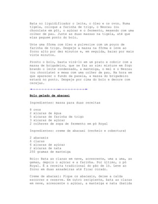 Bata no liquidificador o leite, o óleo e os ovos. Numa
tigela, coloque a farinha de trigo, o Nescau (ou
chocolate em pó), o açúcar e o fermento, mexendo com uma
colher de pau. Junte as duas massas na tigela, até que
elas peguem ponto do bolo.

Unte uma fôrma com óleo e pulverize com um pouco de
farinha de trigo. Despeje a massa na fôrma e leve ao
forno alto por dez minutos e, em seguida, baixo por mais
vinte minutos.

Pronto o bolo, basta virá-lo em um prato e cobrir com a
massa de brigadeiro, que se faz as sim: misture em fogo
brando o leite condensado, a manteiga, o mel e o Nescau
(ou chocolate) e mexa com uma colher de pau. Na hora em
que aparecer o fundo da panela, a massa do brigadeiro
estará no ponto. Despeje por cima do bolo e decore com
cerejas.



Bolo gelado de abacaxi

Ingredientes: massa para duas receitas

8   ovos
2   xícaras de água
5   xícaras de farinha de trigo
3   xícaras de açúcar
2   colheres de sopa de fermento em pó Royal

Ingredientes: creme de abacaxi (recheio e cobertura)

2 abacaxis
6 claras
6 xícaras de açúcar
2 xícaras de nata
250 gramas de manteiga

Bolo: Bata as claras em neve, acrescente, uma a uma, as
gemas, depois o açúcar e a farinha. Por último, o pó
Royal. É a receita tradicional do pão de ló. Leve ao
forno em duas assadeiras até ficar corado.

Creme de abacaxi: Pique os abacaxis, deixe a calda
escorrer e reserve. Em outro recipiente, bata as claras
em neve, acrescente o açúcar, a manteiga e nata (batida
 