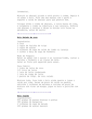 levemente).

Misture ao abacaxi picado e está pronto o creme. Depois é
só armar o bolo. Fure uma das massas com o garfo e
espalhe a calda do abacaxi para que penetre bem.

Coloque então o creme de abacaxi, a outra massa em cima,
e novamente o creme na cobertura e nas laterais. Enfeite
com abacaxi e cerejas e deixe no mínimo oito horas na
geladeira, antes de servir



Bolo Gelado de coco

Ingrediente:
4 ovos
2 copos de farinha de trigo
2 copos de açúcar
8 colheres de sopa de caldo de limão ou laranja
1 colher e meia de sopa de fermento

Modo de Preparo:
Bater as gemas com o açucar e as laranjar/limão, juntar a
farinha o fermento e as claras em neve.
Levar ao forno pré aquecido para assar.

Para Cobrir:
1 vidro de leite de coco
1/2 litro de leite
1 lata de leite condensado
1 lata de creme de leite
1 pacote de 100gr. de coco ralado

Misture tudo, fure todo o bolo ainda quente e jogue o
caldo por cima. Deixe um pouco do caldo na panela,
adicione 2 colheres de maizena e cozinhe um pouco da
mistura até virar um mingau jogue no bolo e polvilhe com
coco.



Bolo Inglês
Ingredientes:
800 gramas de   passas brancas e pretas
300 gramas de   margarina
2 colheres de   sopa de melado
200 gramas de   açúcar mascavo
 