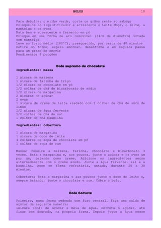 BOLOS                           10


Para debulhar o milho verde, corte os grãos rente ao sabugo
Coloque-os no liquidificador e acrescente o Leite Moça, o leite, a
manteiga e os ovos
Bata bem e acrescente o fermento em pó
Coloque em uma fôrma de aro removível (24cm de diâmetro) untada
com manteiga
Leve ao forno médio (180ºC), preaquecido, por cerca de 40 minutos
Retire do forno, espere amornar, desenforme e em seguida passe
para um prato de servir
Rendimento: 8 porções


                      Bolo supremo de chocolate
Ingredientes: massa

1 xícara de maizena
1 xícara de farinha de trigo
1/2 xícara de chocolate em pó
1/2 colher de chá de bicarbonato de sódio
1/2 xícara de margarina
2 xícaras de açúcar
2 ovos
1 xícara de creme de leite azedado com 1 colher de chá de suco de
limão
1/2 xícara de água fervente
1/2 colher de chá de sal
1 colher de chá baunilha

Ingredientes: cobertura

1   xícara de margarina
1   xícara de doce de leite
4   colheres de sopa de chocolate em pó
1   colher de sopa de rum

Massa: Peneire a maizena, farinha, chocolate e bicarbonato 3
vezes. Bata a margarina e, aos poucos, junte o açúcar e os ovos um
por um, batendo como creme. Adicione os ingredientes secos
alternadamente com o creme azedo. Junte a água fervente, sal e a
baunilha. Asse em fôrma refratária, untada, durante 25 a 30
minutos.

Cobertura: Bata a margarina e aos poucos junte o doce de leite e,
sempre batendo, junte o chocolate e rum. Cubra o bolo.


                             Bolo Sorvete

Primeiro, numa forma redonda com furo central, faça uma calda de
açúcar da seguinte maneira:
1xícara (chá) de açúcar e meia de água. Derreta o açúcar, até
ficar bem dourado, na própria forma. Depois jogue a água nesse
 