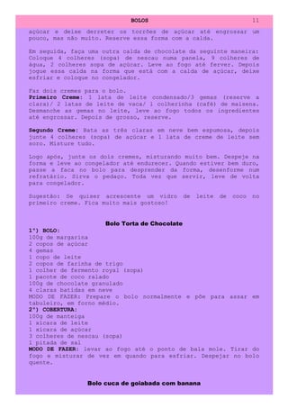 BOLOS                                   11
açúcar e deixe derreter os torrões de açúcar até engrossar um
pouco, mas não muito. Reserve essa forma com a calda.

Em seguida, faça uma outra calda de chocolate da seguinte maneira:
Coloque 4 colheres (sopa) de nescau numa panela, 9 colheres de
água, 2 colheres sopa de açúcar. Leve ao fogo até ferver. Depois
jogue essa calda na forma que está com a calda de açúcar, deixe
esfriar e coloque no congelador.

Faz dois cremes para o bolo.
Primeiro Creme: 1 lata de leite condensado/3 gemas (reserve a
clara)/ 2 latas de leite de vaca/ l colherinha (café) de maisena.
Desmanche as gemas no leite, leve ao fogo todos os ingredientes
até engrossar. Depois de grosso, reserve.

Segundo Creme: Bata as três claras em neve bem espumosa, depois
junte 4 colheres (sopa) de açúcar e 1 lata de creme de leite sem
soro. Misture tudo.

Logo após, junte os dois cremes, misturando muito bem. Despeje na
forma e leve ao congelador até endurecer. Quando estiver bem duro,
passe a faca no bolo para desprender da forma, desenforme num
refratário. Sirva o pedaço. Toda vez que servir, leve de volta
para congelador.

Sugestão: Se quiser acrescente um vidro     de   leite   de   coco   no
primeiro creme. Fica muito mais gostoso!


                      Bolo Torta de Chocolate
1º) BOLO:
100g de margarina
2 copos de açúcar
4 gemas
1 copo de leite
2 copos de farinha de trigo
1 colher de fermento royal (sopa)
1 pacote de coco ralado
100g de chocolate granulado
4 claras batidas em neve
MODO DE FAZER: Prepare o bolo normalmente e põe para assar em
tabuleiro, em forno médio.
2º) COBERTURA:
100g de manteiga
1 xícara de leite
1 xícara de açúcar
3 colheres de nescau (sopa)
1 pitada de sal
MODO DE FAZER: levar ao fogo até o ponto de bala mole. Tirar do
fogo e misturar de vez em quando para esfriar. Despejar no bolo
quente.


                Bolo cuca de goiabada com banana
 