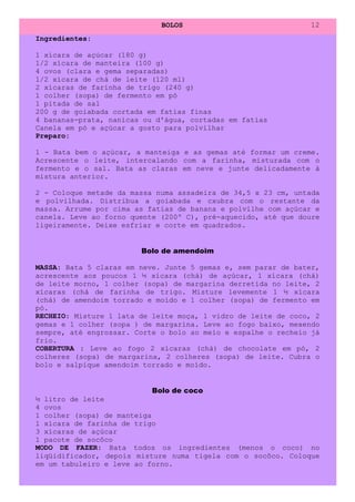 BOLOS                             12
Ingredientes:

1 xícara de açúcar (180 g)
1/2 xícara de manteira (100 g)
4 ovos (clara e gema separadas)
1/2 xícara de chá de leite (120 ml)
2 xícaras de farinha de trigo (240 g)
1 colher (sopa) de fermento em pó
1 pitada de sal
200 g de goiabada cortada em fatias finas
4 bananas-prata, nanicas ou d'água, cortadas em fatias
Canela em pó e açúcar a gosto para polvilhar
Preparo:

1 - Bata bem o açúcar, a manteiga e as gemas até formar um creme.
Acrescente o leite, intercalando com a farinha, misturada com o
fermento e o sal. Bata as claras em neve e junte delicadamente à
mistura anterior.

2 - Coloque metade da massa numa assadeira de 34,5 x 23 cm, untada
e polvilhada. Distribua a goiabada e cxubra com o restante da
massa. Arrume por cima as fatias de banana e polvilhe com açúcar e
canela. Leve ao forno quente (200º C), pré-aquecido, até que doure
ligeiramente. Deixe esfriar e corte em quadrados.


                        Bolo de amendoim

MASSA: Bata 5 claras em neve. Junte 5 gemas e, sem parar de bater,
acrescente aos poucos 1 ½ xícara (chá) de açúcar, 1 xícara (chá)
de leite morno, 1 colher (sopa) de margarina derretida no leite, 2
xícaras (chá de farinha de trigo. Misture levemente 1 ½ xícara
(chá) de amendoim torrado e moído e 1 colher (sopa) de fermento em
pó.
RECHEIO: Misture 1 lata de leite moça, 1 vidro de leite de coco, 2
gemas e 1 colher (sopa ) de margarina. Leve ao fogo baixo, mexendo
sempre, até engrossar. Corte o bolo ao meio e espalhe o recheio já
frio.
COBERTURA : Leve ao fogo 2 xícaras (chá) de chocolate em pó, 2
colheres (sopa) de margarina, 2 colheres (sopa) de leite. Cubra o
bolo e salpique amendoim torrado e moído.


                           Bolo de coco
½ litro de leite
4 ovos
1 colher (sopa) de manteiga
1 xícara de farinha de trigo
3 xícaras de açúcar
1 pacote de socôco
MODO DE FAZER: Bata todos os ingredientes (menos o coco) no
liqüidificador, depois misture numa tigela com o socôco. Coloque
em um tabuleiro e leve ao forno.
 
