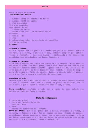 BOLOS                             13


Bolo de coco em camadas
Ingredientes: Massa:

3 xícaras (chá) de farinha de trigo
3 xícaras (chá) de açúcar
3 ovos separados
125 g de manteiga
uma pitada de sal
1/2 litro de leite
2 colherinhas (chá) de fermento em pó
Recheio:
1 coco ralado
6 ovos
2 colherinhas (chá) de essência de baunilha
1/2 kg de açúcar
Preparo:

Prepare a massa:
Bata o açúcar com as gemas e a manteiga; junte as claras batidas
em neve, a farinha, o leite e o sal, batendo sempre; por ultimo,
junte o fermento - mas sem bater - misturando-o na massa. Em
assadeira bem untada,leve ao forno (quente).

Prepare o recheio:
Faça com o açúcar uma calda em ponto de fio brando. Deixe esfriar
um pouco e junte aas seis gemas, uma a uma, mexendo com uma colher
de pau até ficarem perfeitamente ligadas com a calda. Junte 2/3 do
coco ralado e leve ao fogo (brando) para cozinhar, mexendo sempre,
para não pegar no fundo da panela. Quando a cocada estiver grossa,
tire-a do fogo e ponha a essência de baunilha.

Complete o bolo:
Depois que o bolo estiver assado, divida-o em três partes unindo-
as com o recheio. Bata com o açúcar em ponto de suspiro com as
seis claras que ficaram e cubra com esse glacê, o bolo.

Para completar, enfeite o bolo com a parte de coco ralado que
deixou de lado ao fazer a cocada.


                        Bolo de refrigerante
2 copos de açúcar
2 copos de farinha de trigo
1 copo de fanta
4 ovos
1 colher de sobremesa de fermento
MODO DE FAZER: Bater as gemas com a fanta. Peneirar o açúcar, a
farinha, o fermento e por fim as claras em neve. Depois de assado,
desenformar ainda quente, e regar com a seguinte mistura: ½ lata
de leite condensado e ½ vidro de leite de coco. Cobrir com calda
de chocolate e granulado. Levar à geladeira.
 