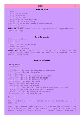 BOLOS                                    14

                            Bolo de fubá
3 ovos
2 xícaras de açúcar
1 xícara de óleo
2 xícaras de fubá
1 xícara de farinha de trigo
1 colher de fermento (sopa)
3 colheres de queijo ralado ( minas curado)
1 xícara de leite
1 pitada de sal
MODO DE FAZER: Bater todos os ingredientes no liqüidificador e
levar ao forno.


                           Bolo de laranja
3 laranjas médias
1 copo óleo
3 ovos
3 copos de farinha de trigo
2 copos de açúcar
1 colher de fermento
MODO   DE   FAZER:   bater   os    3   primeiros       ingredientes    no
liqüidificador. Depois coloque em uma bacia        e     misture com   os
outros ingredientes.


                          Bolo de morango

Ingredientes:
 (8 porções)

11 colheres, de sopa, de manteiga ou margarina
1 1/2 xícara, de chá, de açúcar
3 ovos batidos
1/2 colher, de chá, de essência de baunilha
1/2 xícara, de chá, de farinha de trigo
2 colheres, de chá, de fermento em pó
3-4 colheres, de sopa, de leite
450g de morangos cortados em 4
2 colheres, de sopa, de açúcar
1 1/2 xícara, de chá, de creme de leite para chantilly (nata)
3 colheres, de sopa, de açúcar de confeiteiro
1 colher, de chá, de essência de baunilha
10 morangos inteiros para decorar

Preparo:

Unte uma forma refratária redonda, de 21 cm, forrando com papel-
manteiga.

Numa tigela grande, bata a manteiga e o açúcar com a batedeira em
velocidade baixa, até obter uma mistura fofa e uniforme. Aos
poucos, junte os ovos e a baunilha, batendo sempre. Adicione a
 