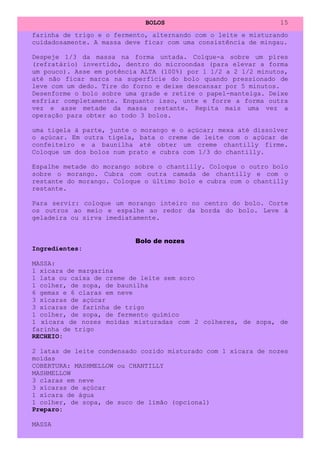 BOLOS                              15
farinha de trigo e o fermento, alternando com o leite e misturando
cuidadosamente. A massa deve ficar com uma consistência de mingau.

Despeje 1/3 da massa na forma untada. Colque-a sobre um píres
(refratário) invertido, dentro do microondas (para elevar a forma
um pouco). Asse em potência ALTA (100%) por 1 1/2 a 2 1/2 minutos,
até não ficar marca na superfície do bolo quando pressionado de
leve com um dedo. Tire do forno e deixe descansar por 5 minutos.
Desenforme o bolo sobre uma grade e retire o papel-manteiga. Deixe
esfriar completamente. Enquanto isso, unte e forre a forma outra
vez e asse metade da massa restante. Repita mais uma vez a
operação para obter ao todo 3 bolos.

uma tigela à parte, junte o morango e o açúcar; mexa até dissolver
o açúcar. Em outra tigela, bata o creme de leite com o açúcar de
confeiteiro e a baunilha até obter um creme chantilly firme.
Coloque um dos bolos num prato e cubra com 1/3 do chantilly.

Espalhe metade do morango sobre o chantilly. Coloque o outro bolo
sobre o morango. Cubra com outra camada de chantilly e com o
restante do morango. Coloque o último bolo e cubra com o chantilly
restante.

Para servir: coloque um morango inteiro no centro do bolo. Corte
os outros ao meio e espalhe ao redor da borda do bolo. Leve à
geladeira ou sirva imediatamente.


                          Bolo de nozes
Ingredientes:

MASSA:
1 xícara de margarina
1 lata ou caixa de creme de leite sem soro
1 colher, de sopa, de baunilha
6 gemas e 6 claras em neve
3 xícaras de açúcar
3 xícaras de farinha de trigo
1 colher, de sopa, de fermento químico
1 xícara de nozes moídas misturadas com 2 colheres, de sopa, de
farinha de trigo
RECHEIO:

2 latas de leite condensado cozido misturado com 1 xícara de nozes
moídas
COBERTURA: MASHMELLOW ou CHANTILLY
MASHMELLOW
3 claras em neve
3 xícaras de açúcar
1 xícara de água
1 colher, de sopa, de suco de limão (opcional)
Preparo:

MASSA
 