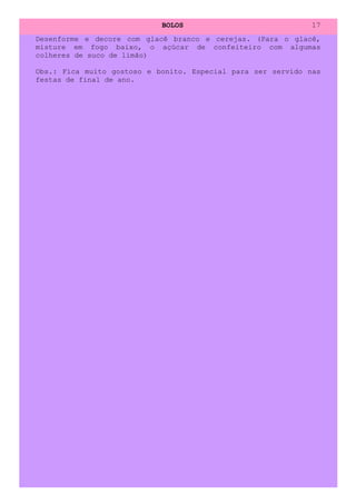 BOLOS                             17
Desenforme e decore com glacê branco e cerejas. (Para o glacê,
misture em fogo baixo, o açúcar de confeiteiro com algumas
colheres de suco de limão)

Obs.: Fica muito gostoso e bonito. Especial para ser servido nas
festas de final de ano.
 