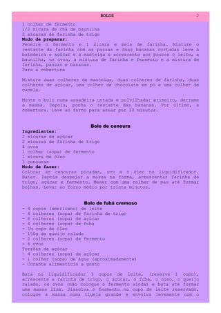 BOLOS                             2
1 colher de fermento
1/2 xícara de chá de baunilha
2 xícaras de farinha de trigo
Modo de preparar:
Peneire o fermento e 1 xícara e meia de farinha. Misture o
restante da farinha com as passas e duas bananas cortadas leve à
batedeira o açúcar e a manteiga e acrescente aos poucos o leite, a
baunilha, os ovos, a mistura de farinha e fermento e a mistura de
farinha, passas e bananas.
Para a cobertura

Misture duas colheres de manteiga, duas colheres de farinha, duas
colheres de açúcar, uma colher de chocolate em pó e uma colher de
canela.

Monte o bolo numa assadeira untada e polvilhada: primeiro, derrame
a massa. Depois, ponha o restante das bananas. Por último, a
cobertura. leve ao forno para assar por 20 minutos.


                          Bolo de cenoura
Ingredientes:
2 xícaras de açúcar
2 xícaras de farinha de trigo
4 ovos
1 colher (sopa) de fermento
1 xícara de óleo
3 cenouras
Modo de fazer:
Colocar as cenouras picadas, ovo e o óleo no liquidificador.
Bater. Depois despejar a massa na forma, acrescentar farinha de
trigo, açúcar e fermento. Mexer com uma colher de pau até formar
bolhas. Levar ao forno médio por trinta minutos.


                        Bolo de fubá cremoso
- 4 copos (americano) de leite
- 4 colheres (sopa) de farinha de trigo
- 8 colheres (sopa) de açúcar
- 4 colheres (sopa) de fubá
- 1½ copo de óleo
- 150g de queijo ralado
- 2 colheres (sopa) de fermento
- 6 ovos
Torrões de açúcar
- 4 colheres (sopa) de açúcar
- 1 colher (sopa) de água (aproximadamente)
- Corante alimentício a gosto

Bata no liquidificador 3 copos de leite, (reserve 1 copo),
acrescente a farinha de trigo, o açúcar, o fubá, o óleo, o queijo
ralado, os ovos (não coloque o fermento ainda) e bata até formar
uma massa lisa. Dissolva o fermento no copo de leite reservado,
coloque a massa numa tigela grande e envolva levemente com o
 