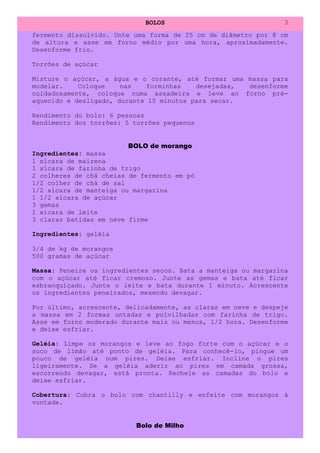 BOLOS                              3
fermento dissolvido. Unte uma forma de 25 cm de diâmetro por 8 cm
de altura e asse em forno médio por uma hora, aproximadamente.
Desenforme frio.

Torrões de açúcar

Misture o açúcar, a água e o corante, até formar uma massa para
modelar.    Coloque    nas    forminhas   desejadas, desenforme
cuidadosamente, coloque numa assadeira e leve ao forno pré-
aquecido e desligado, durante 15 minutos para secar.

Rendimento do bolo: 6 pessoas
Rendimento dos torrões: 5 torrões pequenos


                        BOLO de morango
Ingredientes: massa
1 xícara de maizena
1 xícara de farinha de trigo
2 colheres de chá cheias de fermento em pó
1/2 colher de chá de sal
1/2 xícara de manteiga ou margarina
1 1/2 xícara de açúcar
3 gemas
1 xícara de leite
3 claras batidas em neve firme

Ingredientes: geléia

3/4 de kg de morangos
500 gramas de açúcar

Massa: Peneire os ingredientes secos. Bata a manteiga ou margarina
com o açúcar até ficar cremoso. Junte as gemas e bata até ficar
esbranquiçado. Junte o leite e bata durante 1 minuto. Acrescente
os ingredientes peneirados, mexendo devagar.

Por último, acrescente, delicadamente, as claras em neve e despeje
a massa em 2 formas untadas e polvilhadas com farinha de trigo.
Asse em forno moderado durante mais ou menos, 1/2 hora. Desenforme
e deixe esfriar.

Geléia: Limpe os morangos e leve ao fogo forte com o açúcar e o
suco de limão até ponto de geléia. Para conhecê-lo, pingue um
pouco de geléia num pires. Deixe esfriar. Incline o pires
ligeiramente. Se a geléia aderir ao pires em camada grossa,
escorrendo devagar, está pronta. Recheie as camadas do bolo e
deixe esfriar.

Cobertura: Cubra o bolo com chantilly e enfeite com morangos à
vontade.


                          Bolo de Milho
 