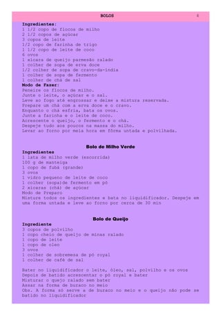 BOLOS                              4
Ingredientes:
1 1/2 copo de flocos de milho
2 1/2 copos de açúcar
3 copos de leite
1/2 copo de farinha de trigo
1 1/2 copo de leite de coco
6 ovos
1 xícara de queijo parmesão ralado
1 colher de sopa de erva doce
1/2 colher de sopa de cravo-da-índia
1 colher de sopa de fermento
1 colher de chá de sal
Modo de Fazer:
Peneire os flocos de milho.
Junte o leite, o açúcar e o sal.
Leve ao fogo até engrossar e deixe a mistura reservada.
Prepare um chá com a erva doce e o cravo.
Enquanto o chá esfria, bata os ovos.
Junte a farinha e o leite de coco.
Acrescente o queijo, o fermento e o chá.
Despeje tudo aos poucos na massa do milho.
Levar ao forno por meia hora em fôrma untada e polvilhada.


                        Bolo de Milho Verde
Ingredientes
1 lata de milho verde (escorrida)
100 g de manteiga
1 copo de fubá (grande)
3 ovos
1 vidro pequeno de leite de coco
1 colher (sopa)de fermento em pó
2 xícaras (chá) de açúcar
Modo de Preparo
Misture todos os ingredientes e bata no liquidificador. Despeje em
uma forma untada e leve ao forno por cerca de 30 min


                          Bolo de Queijo
Ingrediente
3 copos de polvilho
1 copo cheio de queijo de minas ralado
1 copo de leite
1 copo de oleo
3 ovos
1 colher de sobremesa de pó royal
1 colher de café de sal

Bater no liquidificador o leite, óleo, sal, polvilho e os ovos
Depois de batido acrescentar o pó royal e bater
Misturar o quejo ralado sem bater
Assar na forma de buraco no meio
Obs. A forma só serve a de buraco no meio e o queijo não pode se
batido no liquidificador
 