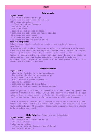 BOLOS                             5


                            Bolo de reis
Ingredientes:
1 quilo de farinha de trigo
2 colheres de sobremesa de maizena
600 gramas de açúcar
1 colher de chá de fermento
1 litro de leite
1 dúzia de ovos
1 colher de chá de noz moscada
2 colheres de sobremesa de nozes picadas
200 gramas de uvas-passa
200 gramas de ameixas pretas
2 colheres de chá de canela em pó
Modo de preparar:
Coloque numa tigela metade do leite e uma dúzia de gemas.
Bata bem.
Vá acescentando toda a farinha, o açúcar, a maizena e o fermento.
O restante do leite vai em seguida, sempre com a batedeira ligada.
Depois, junte a noz moscada, a canela e as nozes picadas.
Quando a massa estiver pronta, coloque numa forma e prepara as
surpresas da receita, todas embaladas com papel alumínio.
No toque final, espalhe as ameixas e as uvas-passa sobre o bolo
pronto que dá para 12 pessoas.


                          Bolo esponjoso
Ingredientes:
1 xícara de farinha de trigo peneirada
1 1/4 colher de chá de fermento em pó
1/4 de colher de chá de sal
4 ovos, claras e gemas separadas
1 xícara de açúcar
5 colheres de sopa de água fria
1 colher de chá de casca de limão ralado

Peneire   juntos a farinha, o fermento e o sal. Bata as gemas até
ficarem   espumosas e leves. Junte aos poucos o açúcar e a água
batendo    bem e seguidamente. Junte os ingredientes peneirados e
revolva   sem bater. Bata as claras em neve e adicione à massa.

Torne a misturar sem bater. Coloque a casca de limão e misture.
Coloque em fôrma untada e forrada com papel impermeável e asse em
forno moderado por 20 minutos. Desenforme enquanto quente e depois
de frio cubra com glacê.


              Bolo fofo(Com Cobertura de Brigadeiro)
Ingredientes: massa
2 1/2 xícaras de farinha de trigo
1 xícara de Nescau
2 xícaras de açúcar
1 colher de sopa de fermento em pó Royal
1 1/2 xícara de leite
 