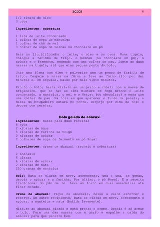 BOLOS                            6
1/2 xícara de óleo
3 ovos

Ingredientes: cobertura

1   lata de leite condensado
1   colher de sopa de manteiga
1   colher de chá de mel
3   colher de sopa de Nescau ou chocolate em pó

Bata no liquidificador o leite, o óleo e os ovos. Numa tigela,
coloque a farinha de trigo, o Nescau (ou chocolate em pó), o
açúcar e o fermento, mexendo com uma colher de pau. Junte as duas
massas na tigela, até que elas peguem ponto do bolo.

Unte uma fôrma com óleo e pulverize com um pouco de farinha de
trigo. Despeje a massa na fôrma e leve ao forno alto por dez
minutos e, em seguida, baixo por mais vinte minutos.

Pronto o bolo, basta virá-lo em um prato e cobrir com a massa de
brigadeiro, que se faz as sim: misture em fogo brando o leite
condensado, a manteiga, o mel e o Nescau (ou chocolate) e mexa com
uma colher de pau. Na hora em que aparecer o fundo da panela, a
massa do brigadeiro estará no ponto. Despeje por cima do bolo e
decore com cerejas.


                      Bolo gelado de abacaxi
Ingredientes: massa para duas receitas
8 ovos
2 xícaras de água
5 xícaras de farinha de trigo
3 xícaras de açúcar
2 colheres de sopa de fermento em pó Royal

Ingredientes: creme de abacaxi (recheio e cobertura)

2 abacaxis
6 claras
6 xícaras de açúcar
2 xícaras de nata
250 gramas de manteiga

Bolo: Bata as claras em neve, acrescente, uma a uma, as gemas,
depois o açúcar e a farinha. Por último, o pó Royal. É a receita
tradicional do pão de ló. Leve ao forno em duas assadeiras até
ficar corado.

Creme de abacaxi: Pique os abacaxis, deixe a calda escorrer e
reserve. Em outro recipiente, bata as claras em neve, acrescente o
açúcar, a manteiga e nata (batida levemente).

Misture ao abacaxi picado e está pronto o creme. Depois é só armar
o bolo. Fure uma das massas com o garfo e espalhe a calda do
abacaxi para que penetre bem.
 