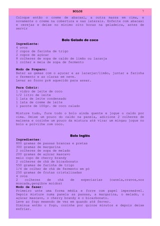BOLOS                               7
Coloque então o creme de abacaxi, a outra massa em cima, e
novamente o creme na cobertura e nas laterais. Enfeite com abacaxi
e cerejas e deixe no mínimo oito horas na geladeira, antes de
servir


                        Bolo Gelado de coco
Ingrediente:
4 ovos
2 copos de farinha de trigo
2 copos de açúcar
8 colheres de sopa de caldo de limão ou laranja
1 colher e meia de sopa de fermento

Modo de Preparo:
Bater as gemas com o açucar e as laranjar/limão, juntar a farinha
o fermento e as claras em neve.
Levar ao forno pré aquecido para assar.

Para Cobrir:
1 vidro de leite de coco
1/2 litro de leite
1 lata de leite condensado
1 lata de creme de leite
1 pacote de 100gr. de coco ralado

Misture tudo, fure todo o bolo ainda quente e jogue o caldo por
cima. Deixe um pouco do caldo na panela, adicione 2 colheres de
maizena e cozinhe um pouco da mistura até virar um mingau jogue no
bolo e polvilhe com coco.


                            Bolo Inglês
Ingredientes:
800 gramas de passas brancas e pretas
300 gramas de margarina
2 colheres de sopa de melado
200 gramas de açúcar mascavo
meio copo de cherry brandy
2 colheres de chá de bicarbonato
550 gramas de farinha de trigo
1/4 de colher de chá de fermento em pó
250 gramas de frutas cristalizadas
4 ovos
2    colheres   de    chá    de   especiarias    (canela,cravos,noz
moscada,gengibre moídos)
Modo de fazer:
Primeiro unte uma forma média e forre com papel impermeável.
Depois misture numa panela as passas, a margarina, o melado, o
açúcar mascavo, o cherry brandy e o bicarbonato.
Leve ao fogo mexendo de vez em quando até ferver.
Diminua então o fogo, cozinhe por quinze minutos e depois deixe
esfriar.
 